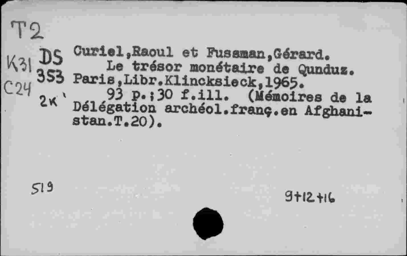 ﻿Т2.
З S3
С2Ч , ’ 2*
Curiel,Raoul et Fuseman»Gérard.
Le trésor monétaire de Qundus. Paris,Libr.Klincksieck,1965.
93 p. ;3O f.ill. (Mémoires de la Délégation archéol.franc.en Afghanistan.T.20).

3+I2.+IC,